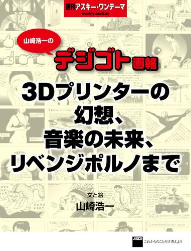 山崎浩一のデジゴト画報―３Ｄプリンターの幻想、音楽の未来、リベンジポルノまで　週刊アスキー・ワンテーマ